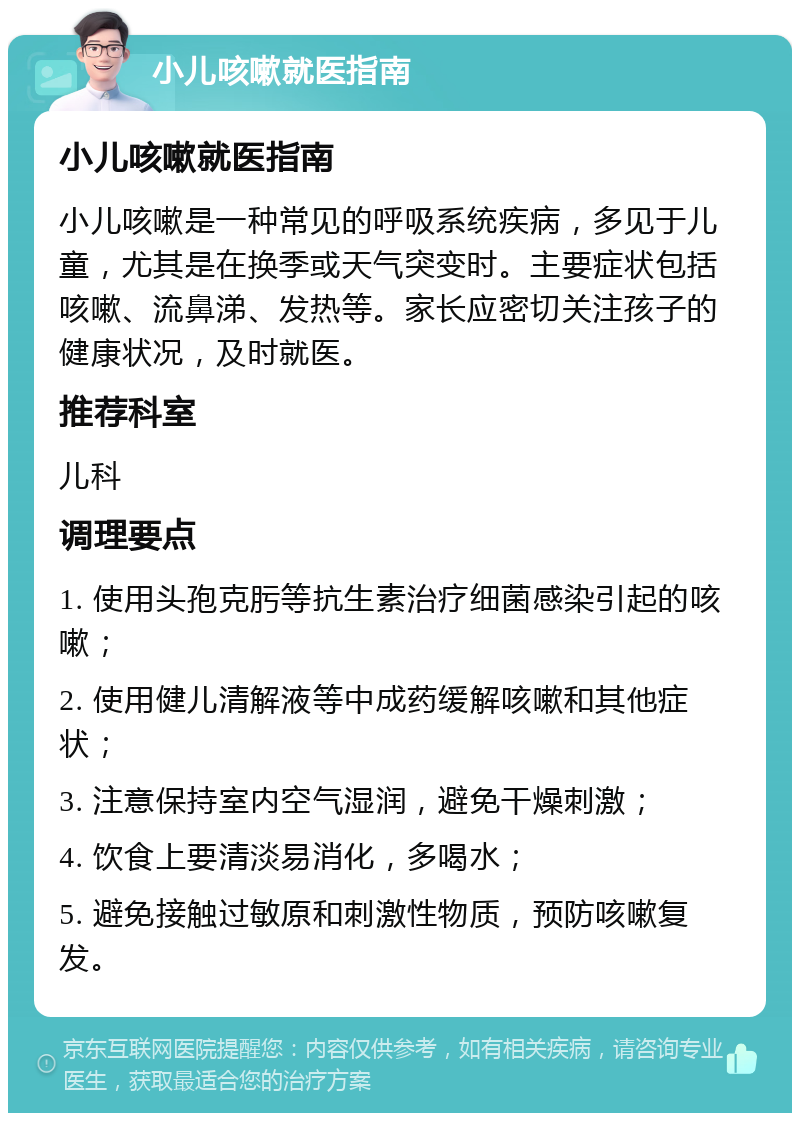 小儿咳嗽就医指南 小儿咳嗽就医指南 小儿咳嗽是一种常见的呼吸系统疾病，多见于儿童，尤其是在换季或天气突变时。主要症状包括咳嗽、流鼻涕、发热等。家长应密切关注孩子的健康状况，及时就医。 推荐科室 儿科 调理要点 1. 使用头孢克肟等抗生素治疗细菌感染引起的咳嗽； 2. 使用健儿清解液等中成药缓解咳嗽和其他症状； 3. 注意保持室内空气湿润，避免干燥刺激； 4. 饮食上要清淡易消化，多喝水； 5. 避免接触过敏原和刺激性物质，预防咳嗽复发。