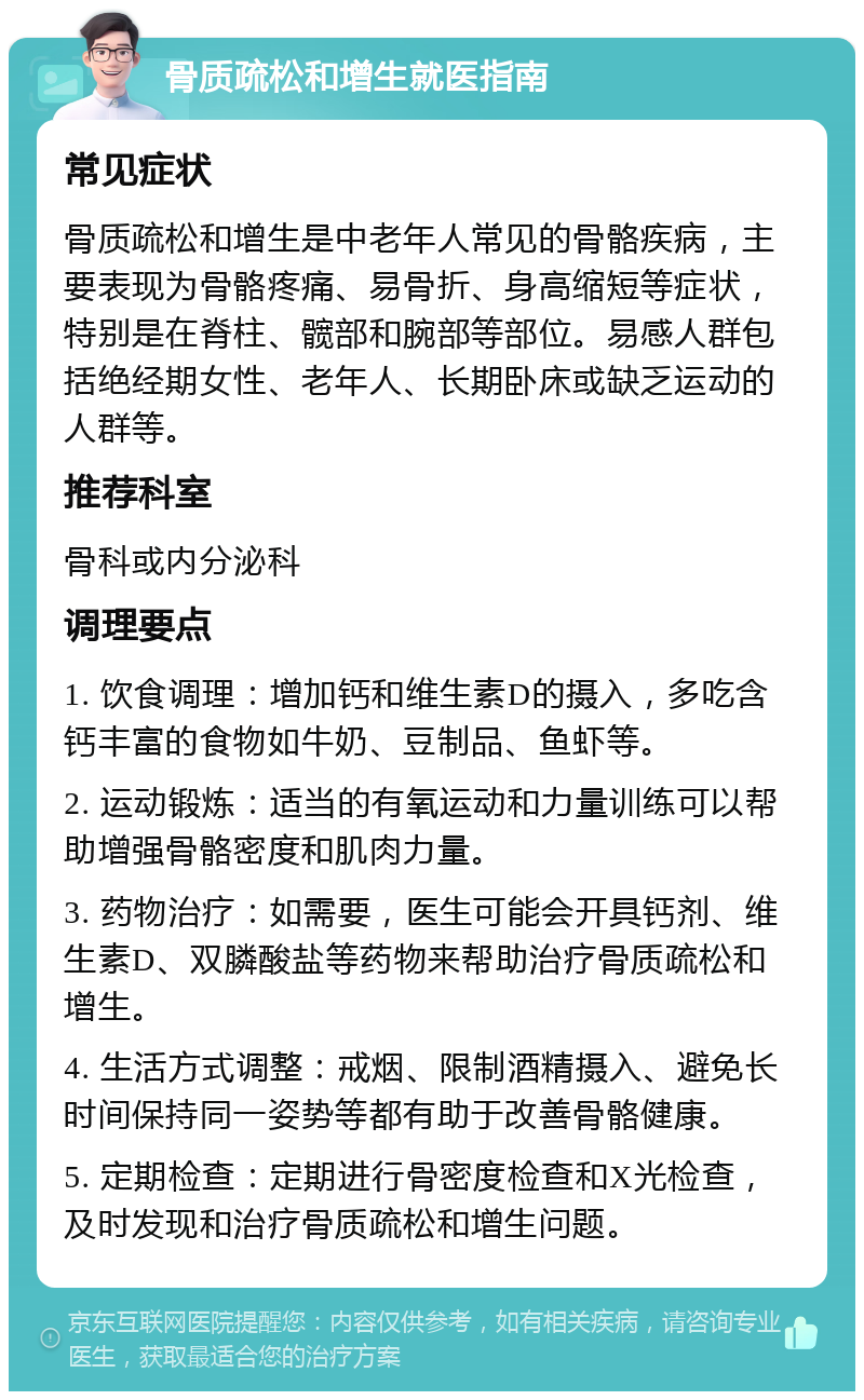 骨质疏松和增生就医指南 常见症状 骨质疏松和增生是中老年人常见的骨骼疾病，主要表现为骨骼疼痛、易骨折、身高缩短等症状，特别是在脊柱、髋部和腕部等部位。易感人群包括绝经期女性、老年人、长期卧床或缺乏运动的人群等。 推荐科室 骨科或内分泌科 调理要点 1. 饮食调理：增加钙和维生素D的摄入，多吃含钙丰富的食物如牛奶、豆制品、鱼虾等。 2. 运动锻炼：适当的有氧运动和力量训练可以帮助增强骨骼密度和肌肉力量。 3. 药物治疗：如需要，医生可能会开具钙剂、维生素D、双膦酸盐等药物来帮助治疗骨质疏松和增生。 4. 生活方式调整：戒烟、限制酒精摄入、避免长时间保持同一姿势等都有助于改善骨骼健康。 5. 定期检查：定期进行骨密度检查和X光检查，及时发现和治疗骨质疏松和增生问题。