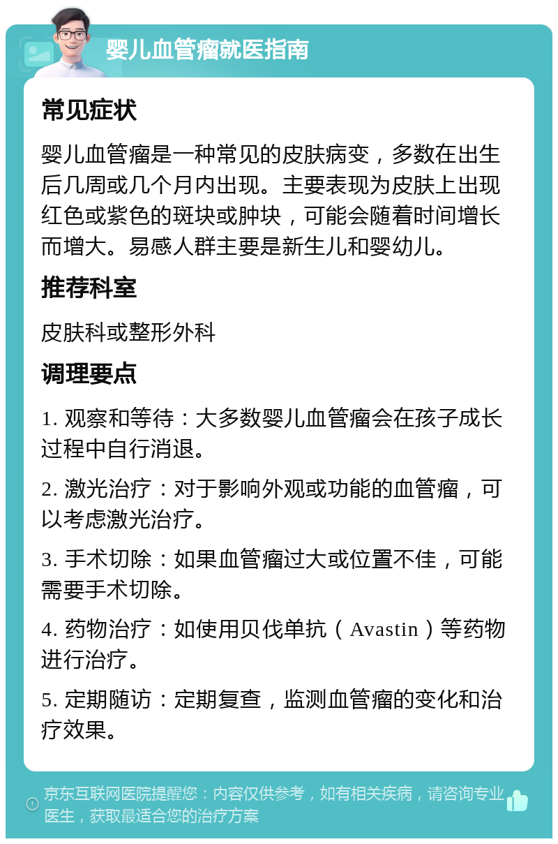 婴儿血管瘤就医指南 常见症状 婴儿血管瘤是一种常见的皮肤病变，多数在出生后几周或几个月内出现。主要表现为皮肤上出现红色或紫色的斑块或肿块，可能会随着时间增长而增大。易感人群主要是新生儿和婴幼儿。 推荐科室 皮肤科或整形外科 调理要点 1. 观察和等待：大多数婴儿血管瘤会在孩子成长过程中自行消退。 2. 激光治疗：对于影响外观或功能的血管瘤，可以考虑激光治疗。 3. 手术切除：如果血管瘤过大或位置不佳，可能需要手术切除。 4. 药物治疗：如使用贝伐单抗（Avastin）等药物进行治疗。 5. 定期随访：定期复查，监测血管瘤的变化和治疗效果。