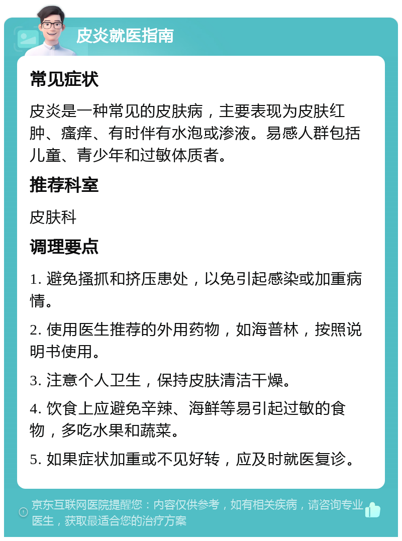 皮炎就医指南 常见症状 皮炎是一种常见的皮肤病，主要表现为皮肤红肿、瘙痒、有时伴有水泡或渗液。易感人群包括儿童、青少年和过敏体质者。 推荐科室 皮肤科 调理要点 1. 避免搔抓和挤压患处，以免引起感染或加重病情。 2. 使用医生推荐的外用药物，如海普林，按照说明书使用。 3. 注意个人卫生，保持皮肤清洁干燥。 4. 饮食上应避免辛辣、海鲜等易引起过敏的食物，多吃水果和蔬菜。 5. 如果症状加重或不见好转，应及时就医复诊。