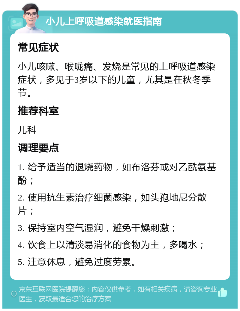 小儿上呼吸道感染就医指南 常见症状 小儿咳嗽、喉咙痛、发烧是常见的上呼吸道感染症状，多见于3岁以下的儿童，尤其是在秋冬季节。 推荐科室 儿科 调理要点 1. 给予适当的退烧药物，如布洛芬或对乙酰氨基酚； 2. 使用抗生素治疗细菌感染，如头孢地尼分散片； 3. 保持室内空气湿润，避免干燥刺激； 4. 饮食上以清淡易消化的食物为主，多喝水； 5. 注意休息，避免过度劳累。