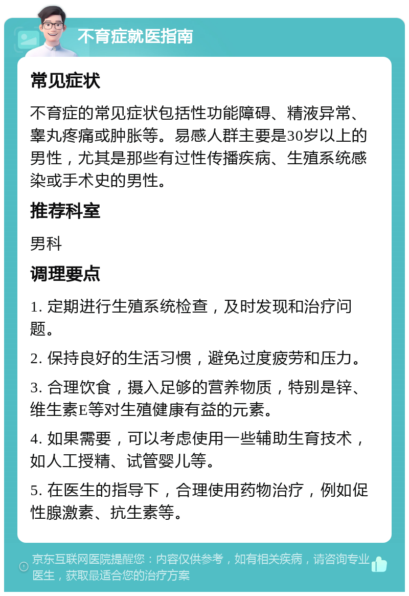 不育症就医指南 常见症状 不育症的常见症状包括性功能障碍、精液异常、睾丸疼痛或肿胀等。易感人群主要是30岁以上的男性，尤其是那些有过性传播疾病、生殖系统感染或手术史的男性。 推荐科室 男科 调理要点 1. 定期进行生殖系统检查，及时发现和治疗问题。 2. 保持良好的生活习惯，避免过度疲劳和压力。 3. 合理饮食，摄入足够的营养物质，特别是锌、维生素E等对生殖健康有益的元素。 4. 如果需要，可以考虑使用一些辅助生育技术，如人工授精、试管婴儿等。 5. 在医生的指导下，合理使用药物治疗，例如促性腺激素、抗生素等。