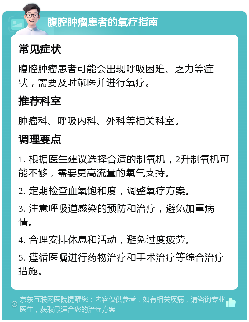 腹腔肿瘤患者的氧疗指南 常见症状 腹腔肿瘤患者可能会出现呼吸困难、乏力等症状，需要及时就医并进行氧疗。 推荐科室 肿瘤科、呼吸内科、外科等相关科室。 调理要点 1. 根据医生建议选择合适的制氧机，2升制氧机可能不够，需要更高流量的氧气支持。 2. 定期检查血氧饱和度，调整氧疗方案。 3. 注意呼吸道感染的预防和治疗，避免加重病情。 4. 合理安排休息和活动，避免过度疲劳。 5. 遵循医嘱进行药物治疗和手术治疗等综合治疗措施。