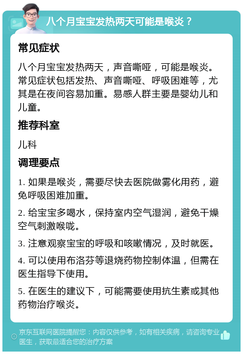 八个月宝宝发热两天可能是喉炎？ 常见症状 八个月宝宝发热两天，声音嘶哑，可能是喉炎。常见症状包括发热、声音嘶哑、呼吸困难等，尤其是在夜间容易加重。易感人群主要是婴幼儿和儿童。 推荐科室 儿科 调理要点 1. 如果是喉炎，需要尽快去医院做雾化用药，避免呼吸困难加重。 2. 给宝宝多喝水，保持室内空气湿润，避免干燥空气刺激喉咙。 3. 注意观察宝宝的呼吸和咳嗽情况，及时就医。 4. 可以使用布洛芬等退烧药物控制体温，但需在医生指导下使用。 5. 在医生的建议下，可能需要使用抗生素或其他药物治疗喉炎。