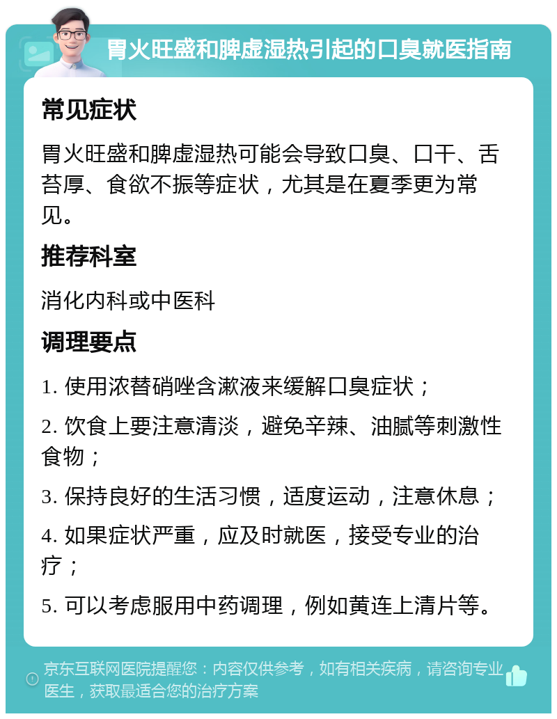 胃火旺盛和脾虚湿热引起的口臭就医指南 常见症状 胃火旺盛和脾虚湿热可能会导致口臭、口干、舌苔厚、食欲不振等症状，尤其是在夏季更为常见。 推荐科室 消化内科或中医科 调理要点 1. 使用浓替硝唑含漱液来缓解口臭症状； 2. 饮食上要注意清淡，避免辛辣、油腻等刺激性食物； 3. 保持良好的生活习惯，适度运动，注意休息； 4. 如果症状严重，应及时就医，接受专业的治疗； 5. 可以考虑服用中药调理，例如黄连上清片等。