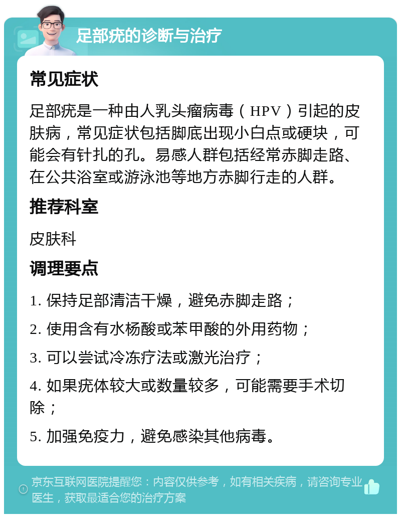 足部疣的诊断与治疗 常见症状 足部疣是一种由人乳头瘤病毒（HPV）引起的皮肤病，常见症状包括脚底出现小白点或硬块，可能会有针扎的孔。易感人群包括经常赤脚走路、在公共浴室或游泳池等地方赤脚行走的人群。 推荐科室 皮肤科 调理要点 1. 保持足部清洁干燥，避免赤脚走路； 2. 使用含有水杨酸或苯甲酸的外用药物； 3. 可以尝试冷冻疗法或激光治疗； 4. 如果疣体较大或数量较多，可能需要手术切除； 5. 加强免疫力，避免感染其他病毒。