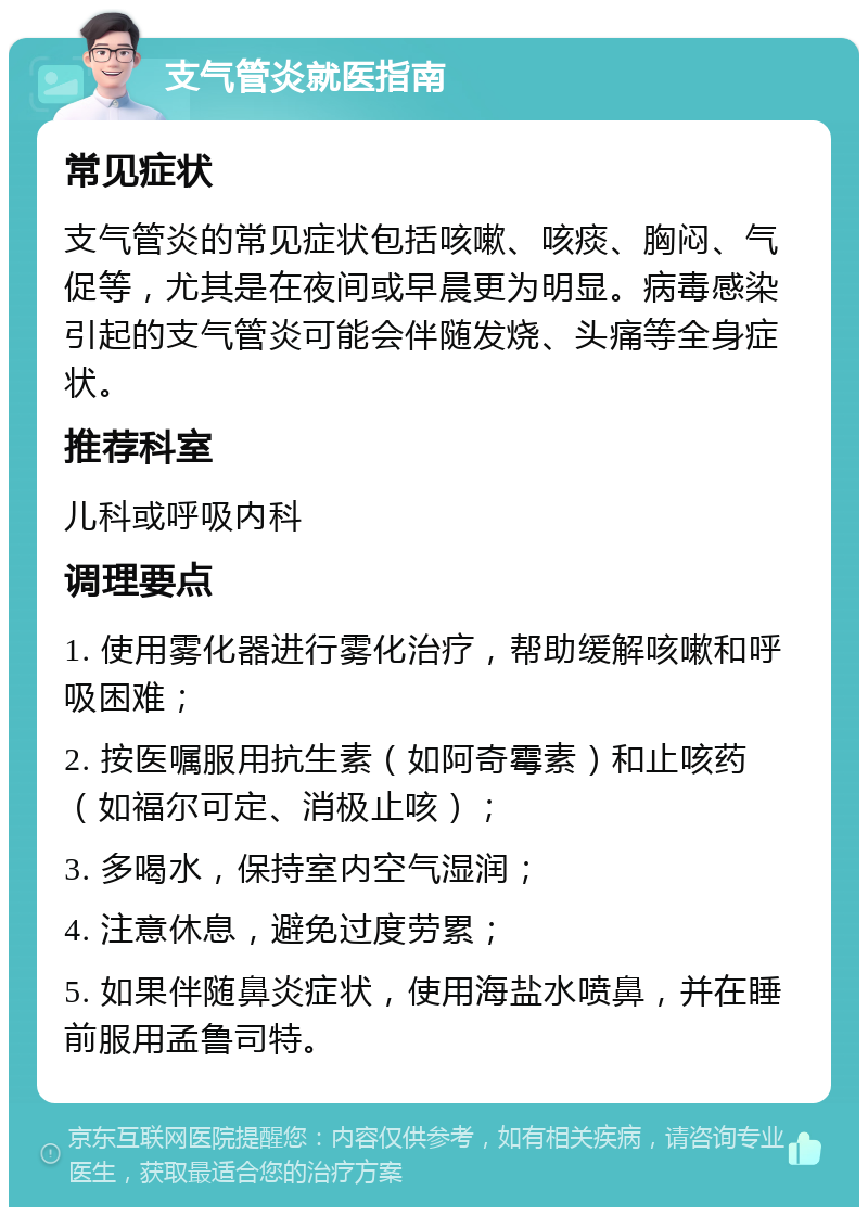 支气管炎就医指南 常见症状 支气管炎的常见症状包括咳嗽、咳痰、胸闷、气促等，尤其是在夜间或早晨更为明显。病毒感染引起的支气管炎可能会伴随发烧、头痛等全身症状。 推荐科室 儿科或呼吸内科 调理要点 1. 使用雾化器进行雾化治疗，帮助缓解咳嗽和呼吸困难； 2. 按医嘱服用抗生素（如阿奇霉素）和止咳药（如福尔可定、消极止咳）； 3. 多喝水，保持室内空气湿润； 4. 注意休息，避免过度劳累； 5. 如果伴随鼻炎症状，使用海盐水喷鼻，并在睡前服用孟鲁司特。