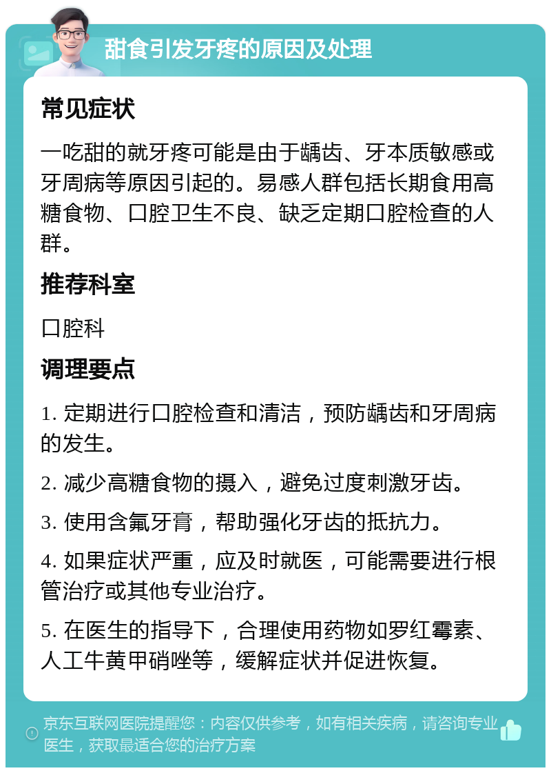 甜食引发牙疼的原因及处理 常见症状 一吃甜的就牙疼可能是由于龋齿、牙本质敏感或牙周病等原因引起的。易感人群包括长期食用高糖食物、口腔卫生不良、缺乏定期口腔检查的人群。 推荐科室 口腔科 调理要点 1. 定期进行口腔检查和清洁，预防龋齿和牙周病的发生。 2. 减少高糖食物的摄入，避免过度刺激牙齿。 3. 使用含氟牙膏，帮助强化牙齿的抵抗力。 4. 如果症状严重，应及时就医，可能需要进行根管治疗或其他专业治疗。 5. 在医生的指导下，合理使用药物如罗红霉素、人工牛黄甲硝唑等，缓解症状并促进恢复。