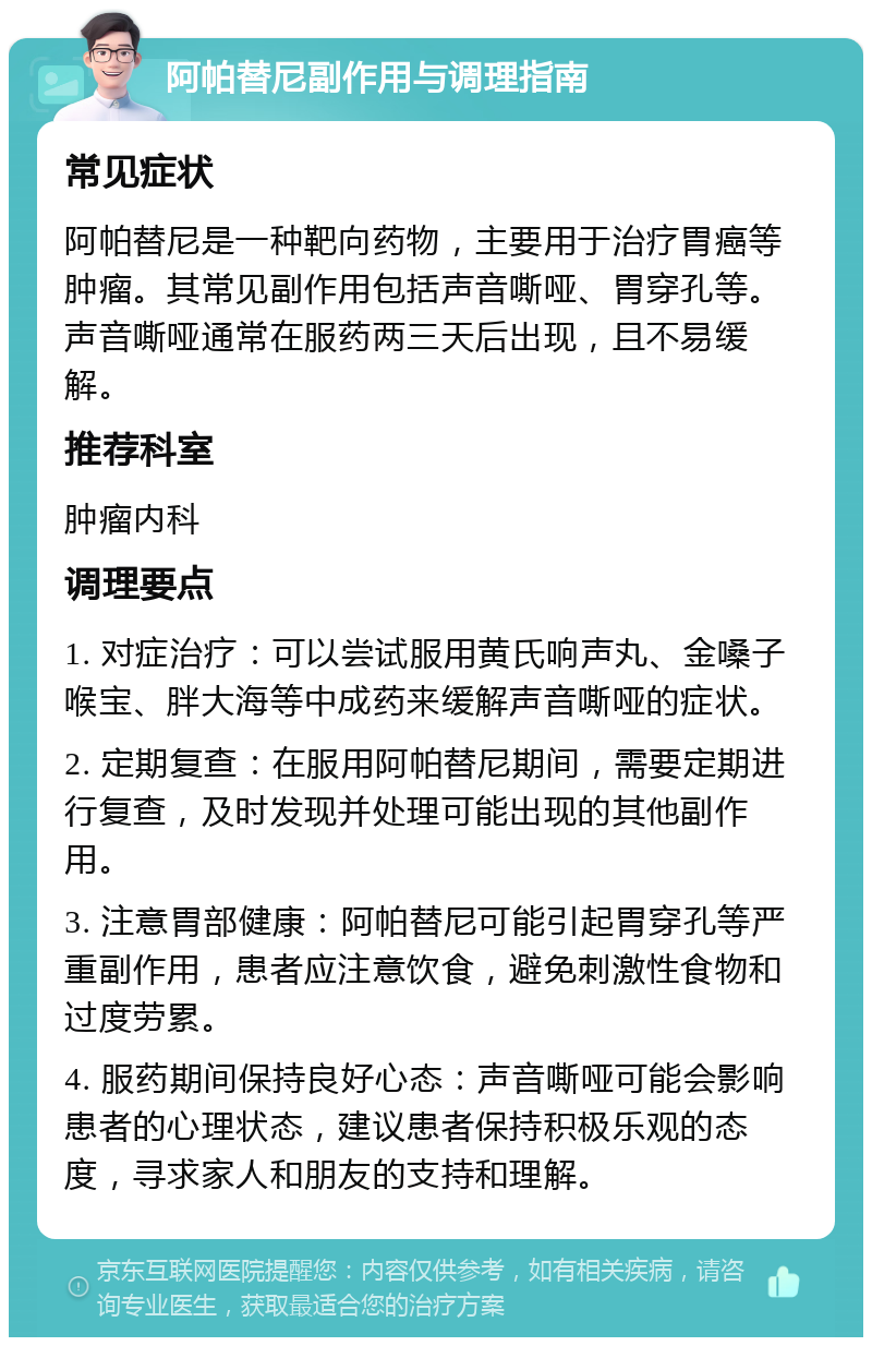 阿帕替尼副作用与调理指南 常见症状 阿帕替尼是一种靶向药物，主要用于治疗胃癌等肿瘤。其常见副作用包括声音嘶哑、胃穿孔等。声音嘶哑通常在服药两三天后出现，且不易缓解。 推荐科室 肿瘤内科 调理要点 1. 对症治疗：可以尝试服用黄氏响声丸、金嗓子喉宝、胖大海等中成药来缓解声音嘶哑的症状。 2. 定期复查：在服用阿帕替尼期间，需要定期进行复查，及时发现并处理可能出现的其他副作用。 3. 注意胃部健康：阿帕替尼可能引起胃穿孔等严重副作用，患者应注意饮食，避免刺激性食物和过度劳累。 4. 服药期间保持良好心态：声音嘶哑可能会影响患者的心理状态，建议患者保持积极乐观的态度，寻求家人和朋友的支持和理解。