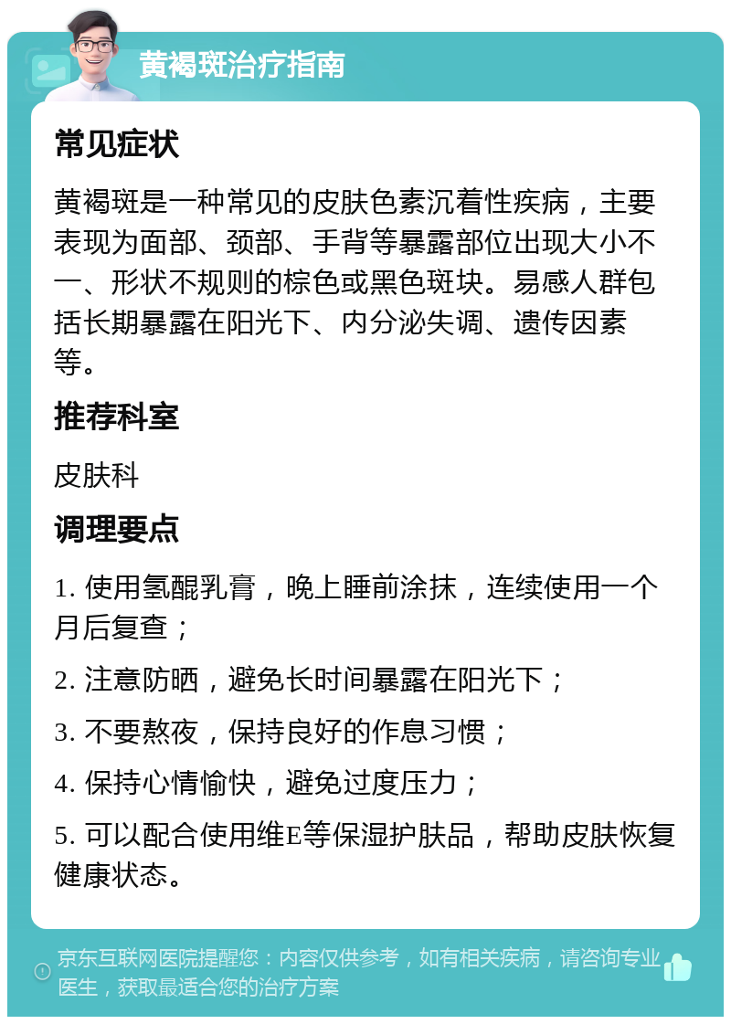 黄褐斑治疗指南 常见症状 黄褐斑是一种常见的皮肤色素沉着性疾病，主要表现为面部、颈部、手背等暴露部位出现大小不一、形状不规则的棕色或黑色斑块。易感人群包括长期暴露在阳光下、内分泌失调、遗传因素等。 推荐科室 皮肤科 调理要点 1. 使用氢醌乳膏，晚上睡前涂抹，连续使用一个月后复查； 2. 注意防晒，避免长时间暴露在阳光下； 3. 不要熬夜，保持良好的作息习惯； 4. 保持心情愉快，避免过度压力； 5. 可以配合使用维E等保湿护肤品，帮助皮肤恢复健康状态。