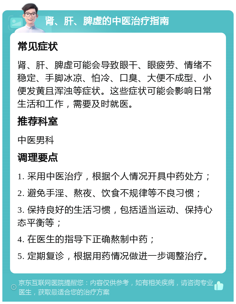 肾、肝、脾虚的中医治疗指南 常见症状 肾、肝、脾虚可能会导致眼干、眼疲劳、情绪不稳定、手脚冰凉、怕冷、口臭、大便不成型、小便发黄且浑浊等症状。这些症状可能会影响日常生活和工作，需要及时就医。 推荐科室 中医男科 调理要点 1. 采用中医治疗，根据个人情况开具中药处方； 2. 避免手淫、熬夜、饮食不规律等不良习惯； 3. 保持良好的生活习惯，包括适当运动、保持心态平衡等； 4. 在医生的指导下正确熬制中药； 5. 定期复诊，根据用药情况做进一步调整治疗。