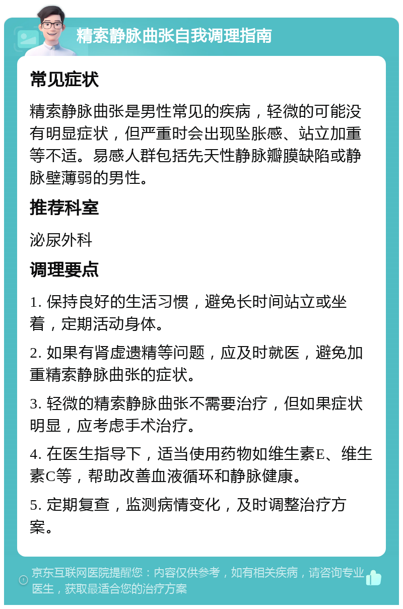 精索静脉曲张自我调理指南 常见症状 精索静脉曲张是男性常见的疾病，轻微的可能没有明显症状，但严重时会出现坠胀感、站立加重等不适。易感人群包括先天性静脉瓣膜缺陷或静脉壁薄弱的男性。 推荐科室 泌尿外科 调理要点 1. 保持良好的生活习惯，避免长时间站立或坐着，定期活动身体。 2. 如果有肾虚遗精等问题，应及时就医，避免加重精索静脉曲张的症状。 3. 轻微的精索静脉曲张不需要治疗，但如果症状明显，应考虑手术治疗。 4. 在医生指导下，适当使用药物如维生素E、维生素C等，帮助改善血液循环和静脉健康。 5. 定期复查，监测病情变化，及时调整治疗方案。