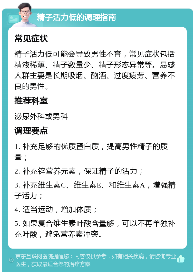 精子活力低的调理指南 常见症状 精子活力低可能会导致男性不育，常见症状包括精液稀薄、精子数量少、精子形态异常等。易感人群主要是长期吸烟、酗酒、过度疲劳、营养不良的男性。 推荐科室 泌尿外科或男科 调理要点 1. 补充足够的优质蛋白质，提高男性精子的质量； 2. 补充锌营养元素，保证精子的活力； 3. 补充维生素C、维生素E、和维生素A，增强精子活力； 4. 适当运动，增加体质； 5. 如果复合维生素叶酸含量够，可以不再单独补充叶酸，避免营养素冲突。