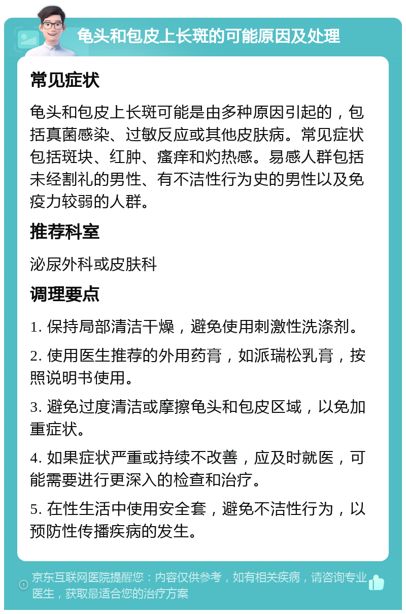 龟头和包皮上长斑的可能原因及处理 常见症状 龟头和包皮上长斑可能是由多种原因引起的，包括真菌感染、过敏反应或其他皮肤病。常见症状包括斑块、红肿、瘙痒和灼热感。易感人群包括未经割礼的男性、有不洁性行为史的男性以及免疫力较弱的人群。 推荐科室 泌尿外科或皮肤科 调理要点 1. 保持局部清洁干燥，避免使用刺激性洗涤剂。 2. 使用医生推荐的外用药膏，如派瑞松乳膏，按照说明书使用。 3. 避免过度清洁或摩擦龟头和包皮区域，以免加重症状。 4. 如果症状严重或持续不改善，应及时就医，可能需要进行更深入的检查和治疗。 5. 在性生活中使用安全套，避免不洁性行为，以预防性传播疾病的发生。