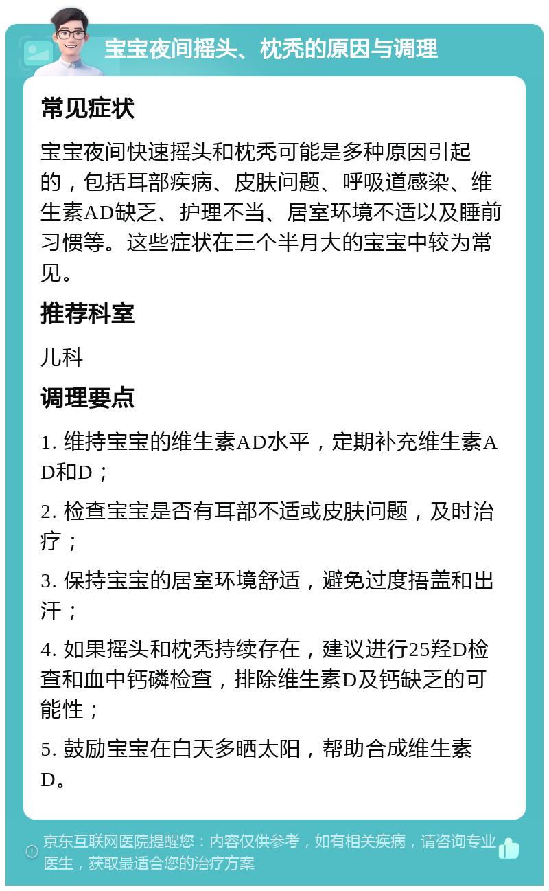 宝宝夜间摇头、枕秃的原因与调理 常见症状 宝宝夜间快速摇头和枕秃可能是多种原因引起的，包括耳部疾病、皮肤问题、呼吸道感染、维生素AD缺乏、护理不当、居室环境不适以及睡前习惯等。这些症状在三个半月大的宝宝中较为常见。 推荐科室 儿科 调理要点 1. 维持宝宝的维生素AD水平，定期补充维生素AD和D； 2. 检查宝宝是否有耳部不适或皮肤问题，及时治疗； 3. 保持宝宝的居室环境舒适，避免过度捂盖和出汗； 4. 如果摇头和枕秃持续存在，建议进行25羟D检查和血中钙磷检查，排除维生素D及钙缺乏的可能性； 5. 鼓励宝宝在白天多晒太阳，帮助合成维生素D。