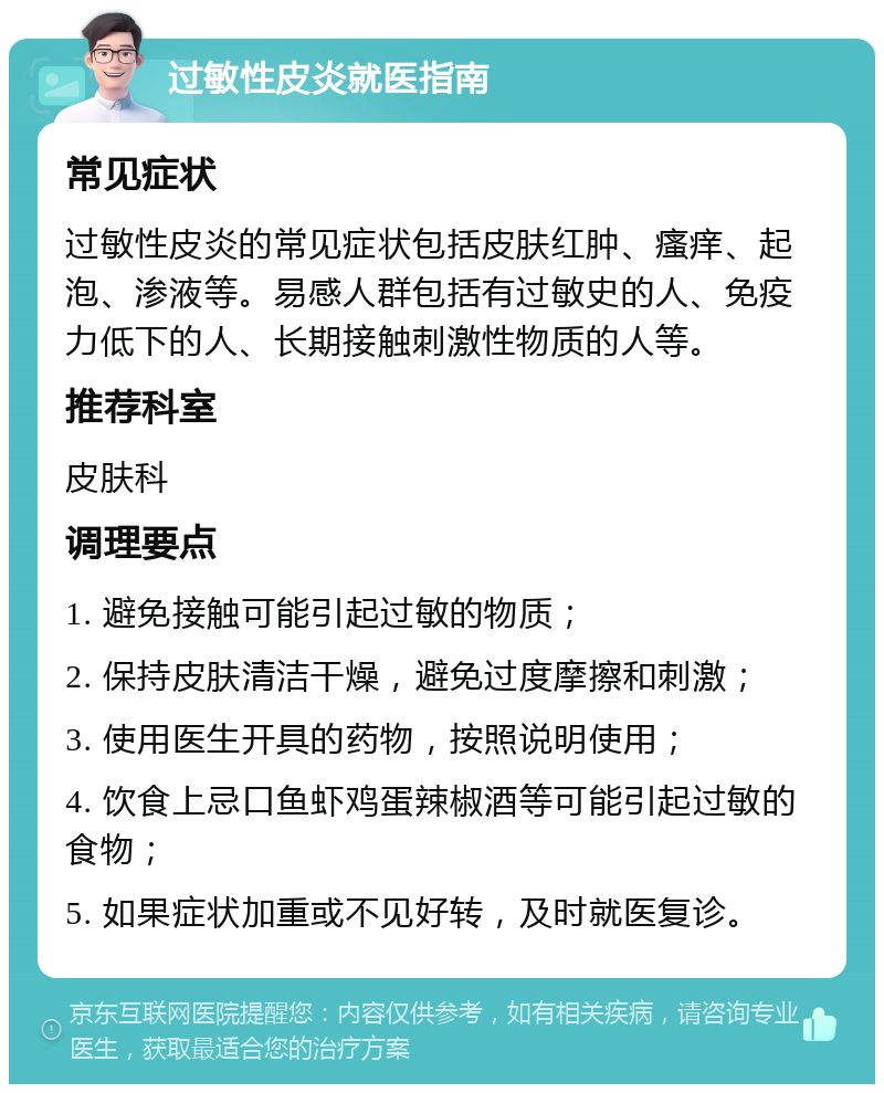 过敏性皮炎就医指南 常见症状 过敏性皮炎的常见症状包括皮肤红肿、瘙痒、起泡、渗液等。易感人群包括有过敏史的人、免疫力低下的人、长期接触刺激性物质的人等。 推荐科室 皮肤科 调理要点 1. 避免接触可能引起过敏的物质； 2. 保持皮肤清洁干燥，避免过度摩擦和刺激； 3. 使用医生开具的药物，按照说明使用； 4. 饮食上忌口鱼虾鸡蛋辣椒酒等可能引起过敏的食物； 5. 如果症状加重或不见好转，及时就医复诊。