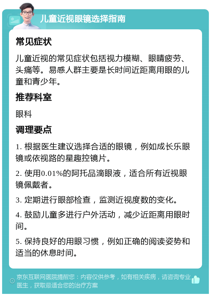 儿童近视眼镜选择指南 常见症状 儿童近视的常见症状包括视力模糊、眼睛疲劳、头痛等。易感人群主要是长时间近距离用眼的儿童和青少年。 推荐科室 眼科 调理要点 1. 根据医生建议选择合适的眼镜，例如成长乐眼镜或依视路的星趣控镜片。 2. 使用0.01%的阿托品滴眼液，适合所有近视眼镜佩戴者。 3. 定期进行眼部检查，监测近视度数的变化。 4. 鼓励儿童多进行户外活动，减少近距离用眼时间。 5. 保持良好的用眼习惯，例如正确的阅读姿势和适当的休息时间。