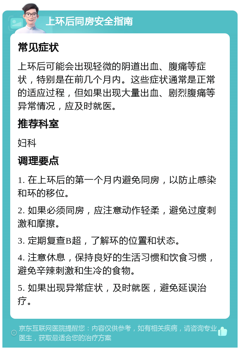 上环后同房安全指南 常见症状 上环后可能会出现轻微的阴道出血、腹痛等症状，特别是在前几个月内。这些症状通常是正常的适应过程，但如果出现大量出血、剧烈腹痛等异常情况，应及时就医。 推荐科室 妇科 调理要点 1. 在上环后的第一个月内避免同房，以防止感染和环的移位。 2. 如果必须同房，应注意动作轻柔，避免过度刺激和摩擦。 3. 定期复查B超，了解环的位置和状态。 4. 注意休息，保持良好的生活习惯和饮食习惯，避免辛辣刺激和生冷的食物。 5. 如果出现异常症状，及时就医，避免延误治疗。