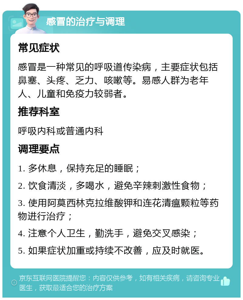 感冒的治疗与调理 常见症状 感冒是一种常见的呼吸道传染病，主要症状包括鼻塞、头疼、乏力、咳嗽等。易感人群为老年人、儿童和免疫力较弱者。 推荐科室 呼吸内科或普通内科 调理要点 1. 多休息，保持充足的睡眠； 2. 饮食清淡，多喝水，避免辛辣刺激性食物； 3. 使用阿莫西林克拉维酸钾和连花清瘟颗粒等药物进行治疗； 4. 注意个人卫生，勤洗手，避免交叉感染； 5. 如果症状加重或持续不改善，应及时就医。