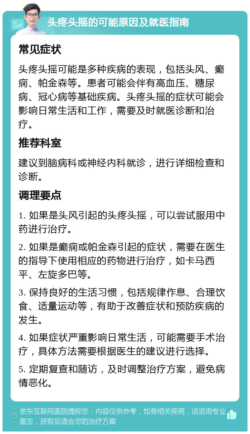 头疼头摇的可能原因及就医指南 常见症状 头疼头摇可能是多种疾病的表现，包括头风、癫痫、帕金森等。患者可能会伴有高血压、糖尿病、冠心病等基础疾病。头疼头摇的症状可能会影响日常生活和工作，需要及时就医诊断和治疗。 推荐科室 建议到脑病科或神经内科就诊，进行详细检查和诊断。 调理要点 1. 如果是头风引起的头疼头摇，可以尝试服用中药进行治疗。 2. 如果是癫痫或帕金森引起的症状，需要在医生的指导下使用相应的药物进行治疗，如卡马西平、左旋多巴等。 3. 保持良好的生活习惯，包括规律作息、合理饮食、适量运动等，有助于改善症状和预防疾病的发生。 4. 如果症状严重影响日常生活，可能需要手术治疗，具体方法需要根据医生的建议进行选择。 5. 定期复查和随访，及时调整治疗方案，避免病情恶化。