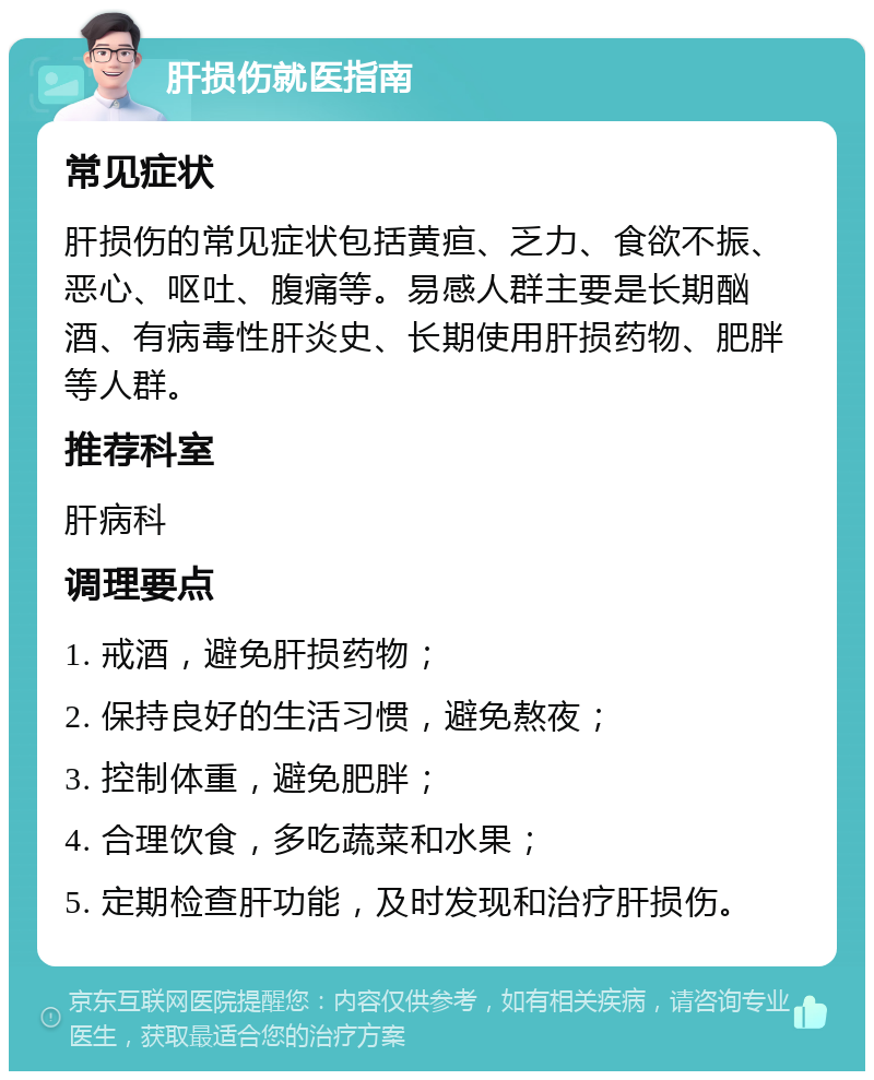 肝损伤就医指南 常见症状 肝损伤的常见症状包括黄疸、乏力、食欲不振、恶心、呕吐、腹痛等。易感人群主要是长期酗酒、有病毒性肝炎史、长期使用肝损药物、肥胖等人群。 推荐科室 肝病科 调理要点 1. 戒酒，避免肝损药物； 2. 保持良好的生活习惯，避免熬夜； 3. 控制体重，避免肥胖； 4. 合理饮食，多吃蔬菜和水果； 5. 定期检查肝功能，及时发现和治疗肝损伤。