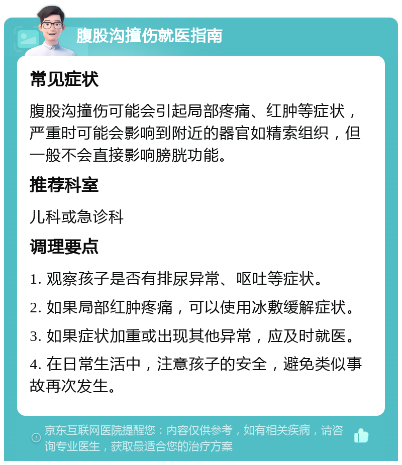 腹股沟撞伤就医指南 常见症状 腹股沟撞伤可能会引起局部疼痛、红肿等症状，严重时可能会影响到附近的器官如精索组织，但一般不会直接影响膀胱功能。 推荐科室 儿科或急诊科 调理要点 1. 观察孩子是否有排尿异常、呕吐等症状。 2. 如果局部红肿疼痛，可以使用冰敷缓解症状。 3. 如果症状加重或出现其他异常，应及时就医。 4. 在日常生活中，注意孩子的安全，避免类似事故再次发生。