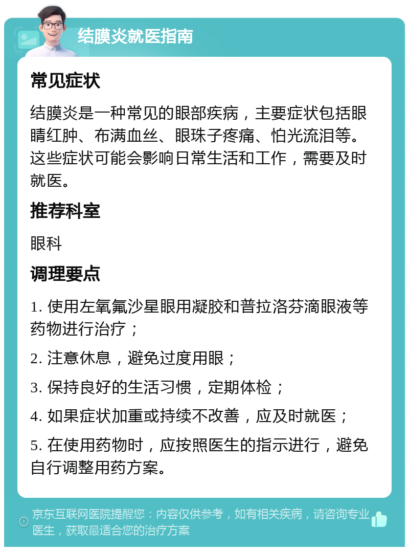 结膜炎就医指南 常见症状 结膜炎是一种常见的眼部疾病，主要症状包括眼睛红肿、布满血丝、眼珠子疼痛、怕光流泪等。这些症状可能会影响日常生活和工作，需要及时就医。 推荐科室 眼科 调理要点 1. 使用左氧氟沙星眼用凝胶和普拉洛芬滴眼液等药物进行治疗； 2. 注意休息，避免过度用眼； 3. 保持良好的生活习惯，定期体检； 4. 如果症状加重或持续不改善，应及时就医； 5. 在使用药物时，应按照医生的指示进行，避免自行调整用药方案。