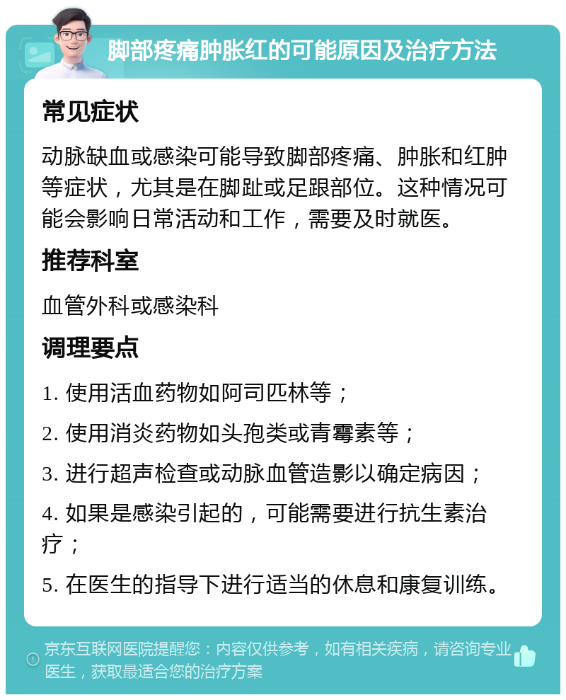 脚部疼痛肿胀红的可能原因及治疗方法 常见症状 动脉缺血或感染可能导致脚部疼痛、肿胀和红肿等症状，尤其是在脚趾或足跟部位。这种情况可能会影响日常活动和工作，需要及时就医。 推荐科室 血管外科或感染科 调理要点 1. 使用活血药物如阿司匹林等； 2. 使用消炎药物如头孢类或青霉素等； 3. 进行超声检查或动脉血管造影以确定病因； 4. 如果是感染引起的，可能需要进行抗生素治疗； 5. 在医生的指导下进行适当的休息和康复训练。