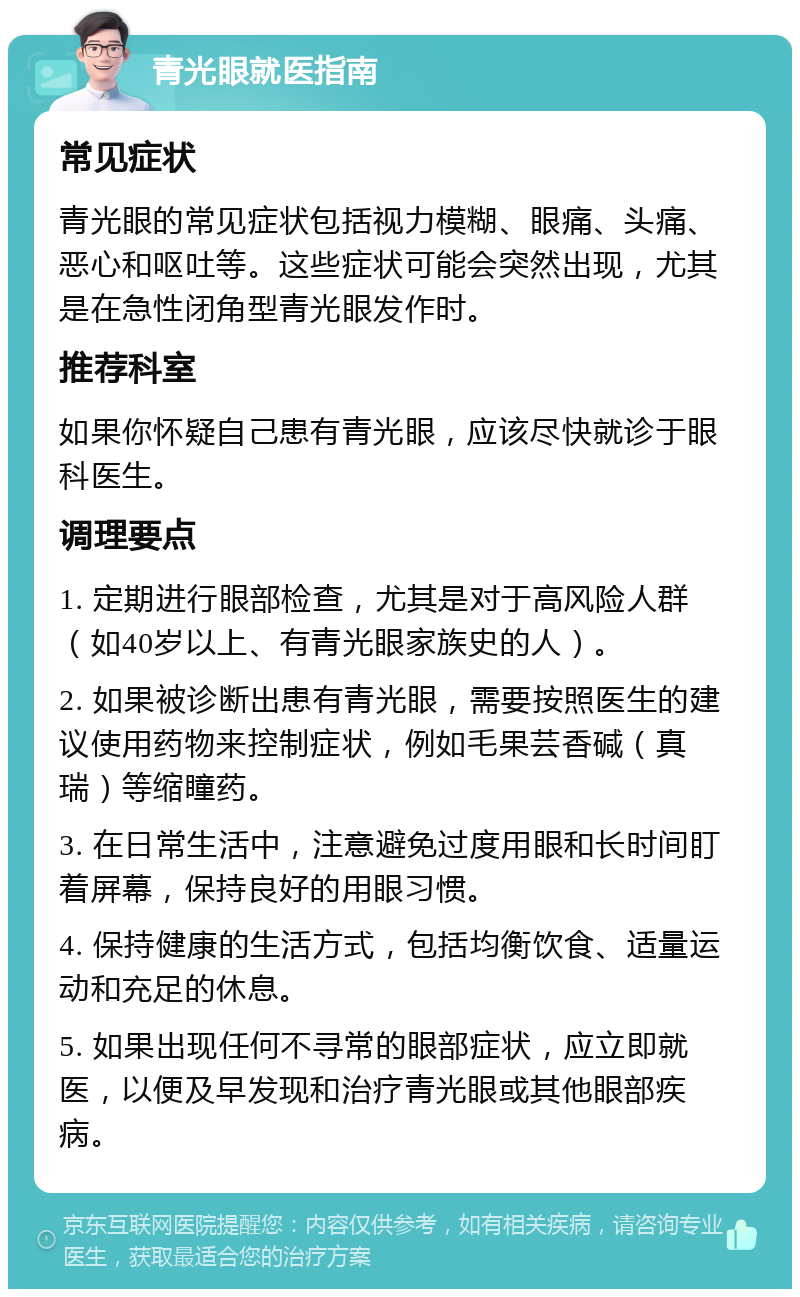 青光眼就医指南 常见症状 青光眼的常见症状包括视力模糊、眼痛、头痛、恶心和呕吐等。这些症状可能会突然出现，尤其是在急性闭角型青光眼发作时。 推荐科室 如果你怀疑自己患有青光眼，应该尽快就诊于眼科医生。 调理要点 1. 定期进行眼部检查，尤其是对于高风险人群（如40岁以上、有青光眼家族史的人）。 2. 如果被诊断出患有青光眼，需要按照医生的建议使用药物来控制症状，例如毛果芸香碱（真瑞）等缩瞳药。 3. 在日常生活中，注意避免过度用眼和长时间盯着屏幕，保持良好的用眼习惯。 4. 保持健康的生活方式，包括均衡饮食、适量运动和充足的休息。 5. 如果出现任何不寻常的眼部症状，应立即就医，以便及早发现和治疗青光眼或其他眼部疾病。