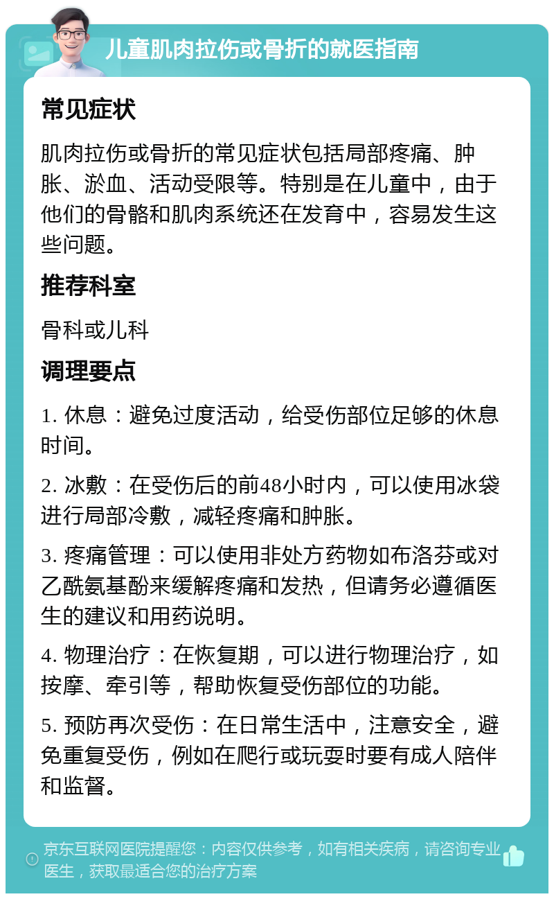 儿童肌肉拉伤或骨折的就医指南 常见症状 肌肉拉伤或骨折的常见症状包括局部疼痛、肿胀、淤血、活动受限等。特别是在儿童中，由于他们的骨骼和肌肉系统还在发育中，容易发生这些问题。 推荐科室 骨科或儿科 调理要点 1. 休息：避免过度活动，给受伤部位足够的休息时间。 2. 冰敷：在受伤后的前48小时内，可以使用冰袋进行局部冷敷，减轻疼痛和肿胀。 3. 疼痛管理：可以使用非处方药物如布洛芬或对乙酰氨基酚来缓解疼痛和发热，但请务必遵循医生的建议和用药说明。 4. 物理治疗：在恢复期，可以进行物理治疗，如按摩、牵引等，帮助恢复受伤部位的功能。 5. 预防再次受伤：在日常生活中，注意安全，避免重复受伤，例如在爬行或玩耍时要有成人陪伴和监督。