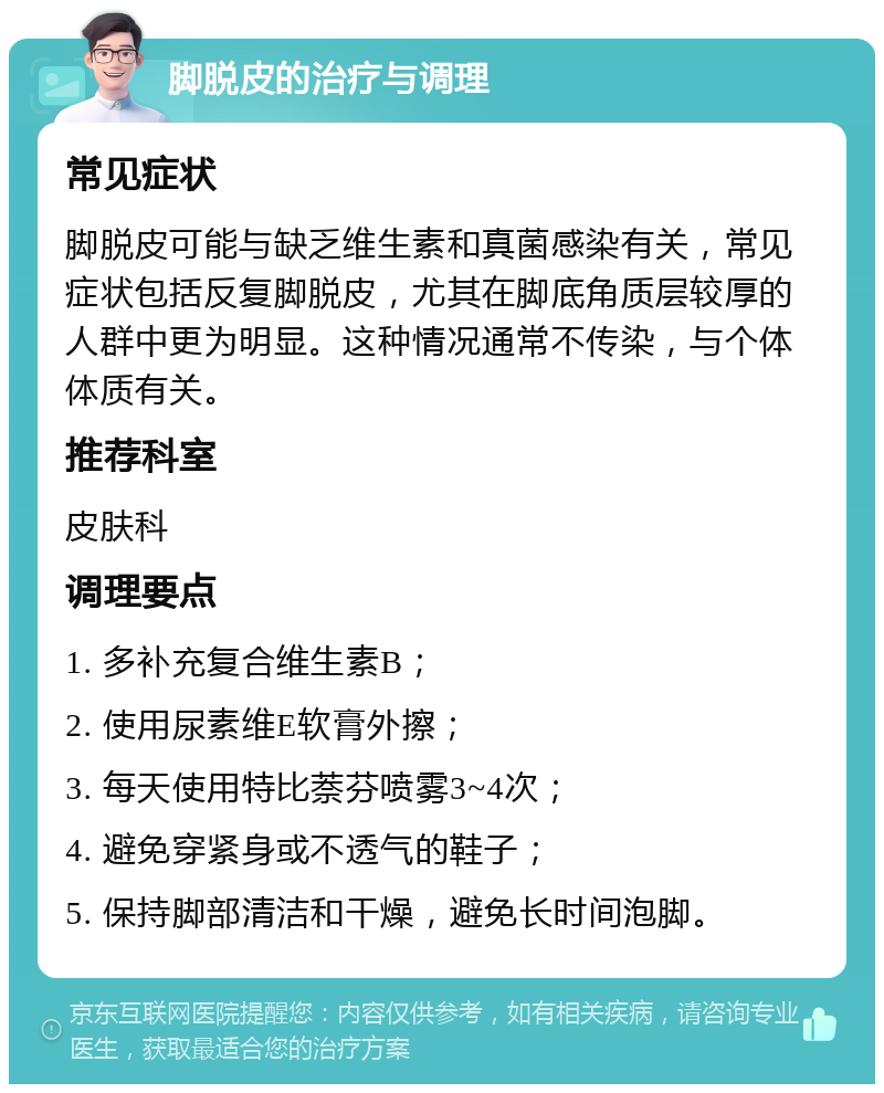 脚脱皮的治疗与调理 常见症状 脚脱皮可能与缺乏维生素和真菌感染有关，常见症状包括反复脚脱皮，尤其在脚底角质层较厚的人群中更为明显。这种情况通常不传染，与个体体质有关。 推荐科室 皮肤科 调理要点 1. 多补充复合维生素B； 2. 使用尿素维E软膏外擦； 3. 每天使用特比萘芬喷雾3~4次； 4. 避免穿紧身或不透气的鞋子； 5. 保持脚部清洁和干燥，避免长时间泡脚。