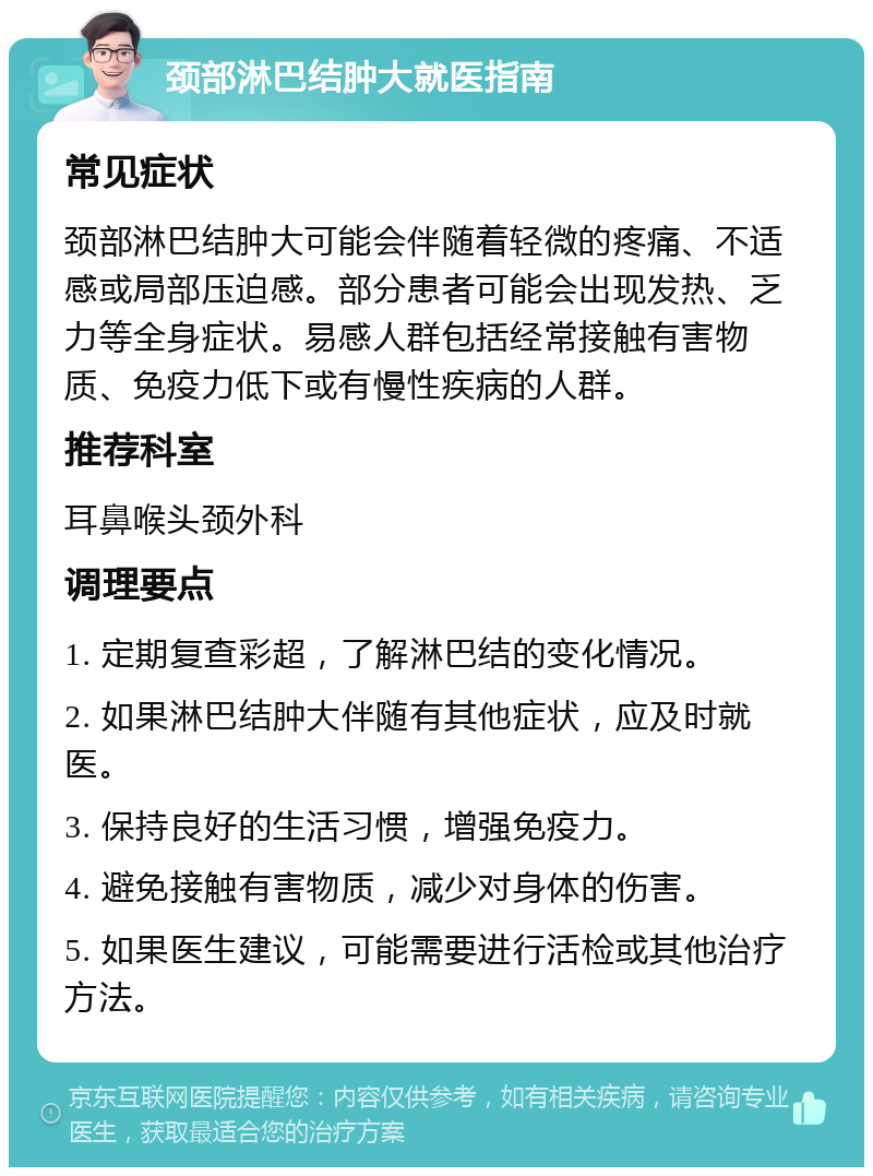 颈部淋巴结肿大就医指南 常见症状 颈部淋巴结肿大可能会伴随着轻微的疼痛、不适感或局部压迫感。部分患者可能会出现发热、乏力等全身症状。易感人群包括经常接触有害物质、免疫力低下或有慢性疾病的人群。 推荐科室 耳鼻喉头颈外科 调理要点 1. 定期复查彩超，了解淋巴结的变化情况。 2. 如果淋巴结肿大伴随有其他症状，应及时就医。 3. 保持良好的生活习惯，增强免疫力。 4. 避免接触有害物质，减少对身体的伤害。 5. 如果医生建议，可能需要进行活检或其他治疗方法。