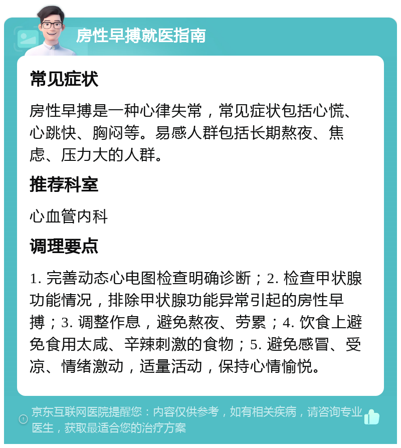 房性早搏就医指南 常见症状 房性早搏是一种心律失常，常见症状包括心慌、心跳快、胸闷等。易感人群包括长期熬夜、焦虑、压力大的人群。 推荐科室 心血管内科 调理要点 1. 完善动态心电图检查明确诊断；2. 检查甲状腺功能情况，排除甲状腺功能异常引起的房性早搏；3. 调整作息，避免熬夜、劳累；4. 饮食上避免食用太咸、辛辣刺激的食物；5. 避免感冒、受凉、情绪激动，适量活动，保持心情愉悦。