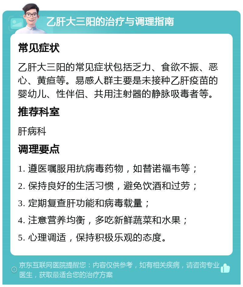 乙肝大三阳的治疗与调理指南 常见症状 乙肝大三阳的常见症状包括乏力、食欲不振、恶心、黄疸等。易感人群主要是未接种乙肝疫苗的婴幼儿、性伴侣、共用注射器的静脉吸毒者等。 推荐科室 肝病科 调理要点 1. 遵医嘱服用抗病毒药物，如替诺福韦等； 2. 保持良好的生活习惯，避免饮酒和过劳； 3. 定期复查肝功能和病毒载量； 4. 注意营养均衡，多吃新鲜蔬菜和水果； 5. 心理调适，保持积极乐观的态度。