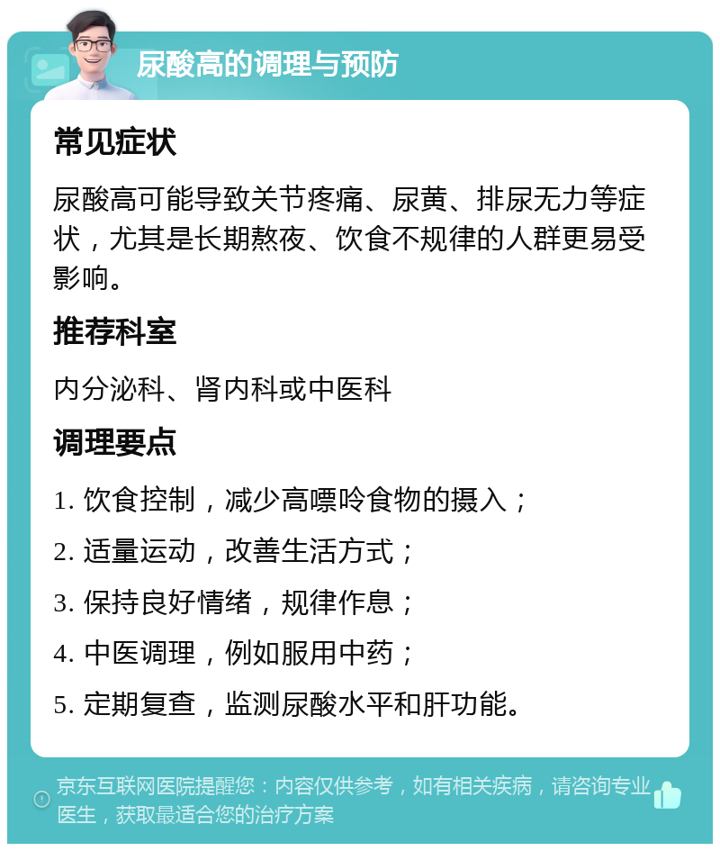 尿酸高的调理与预防 常见症状 尿酸高可能导致关节疼痛、尿黄、排尿无力等症状，尤其是长期熬夜、饮食不规律的人群更易受影响。 推荐科室 内分泌科、肾内科或中医科 调理要点 1. 饮食控制，减少高嘌呤食物的摄入； 2. 适量运动，改善生活方式； 3. 保持良好情绪，规律作息； 4. 中医调理，例如服用中药； 5. 定期复查，监测尿酸水平和肝功能。