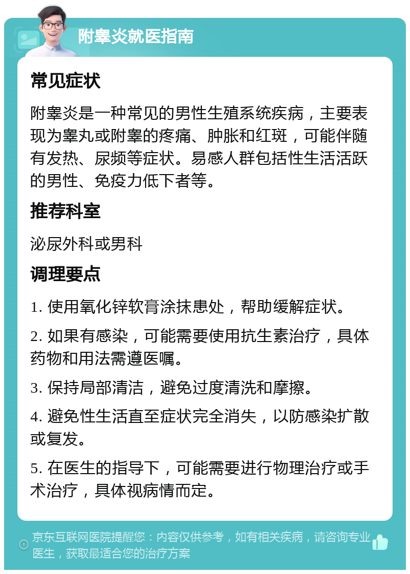 附睾炎就医指南 常见症状 附睾炎是一种常见的男性生殖系统疾病，主要表现为睾丸或附睾的疼痛、肿胀和红斑，可能伴随有发热、尿频等症状。易感人群包括性生活活跃的男性、免疫力低下者等。 推荐科室 泌尿外科或男科 调理要点 1. 使用氧化锌软膏涂抹患处，帮助缓解症状。 2. 如果有感染，可能需要使用抗生素治疗，具体药物和用法需遵医嘱。 3. 保持局部清洁，避免过度清洗和摩擦。 4. 避免性生活直至症状完全消失，以防感染扩散或复发。 5. 在医生的指导下，可能需要进行物理治疗或手术治疗，具体视病情而定。