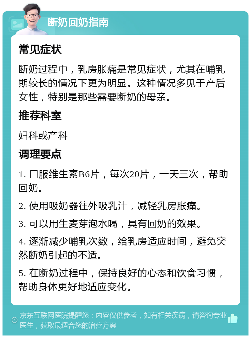 断奶回奶指南 常见症状 断奶过程中，乳房胀痛是常见症状，尤其在哺乳期较长的情况下更为明显。这种情况多见于产后女性，特别是那些需要断奶的母亲。 推荐科室 妇科或产科 调理要点 1. 口服维生素B6片，每次20片，一天三次，帮助回奶。 2. 使用吸奶器往外吸乳汁，减轻乳房胀痛。 3. 可以用生麦芽泡水喝，具有回奶的效果。 4. 逐渐减少哺乳次数，给乳房适应时间，避免突然断奶引起的不适。 5. 在断奶过程中，保持良好的心态和饮食习惯，帮助身体更好地适应变化。