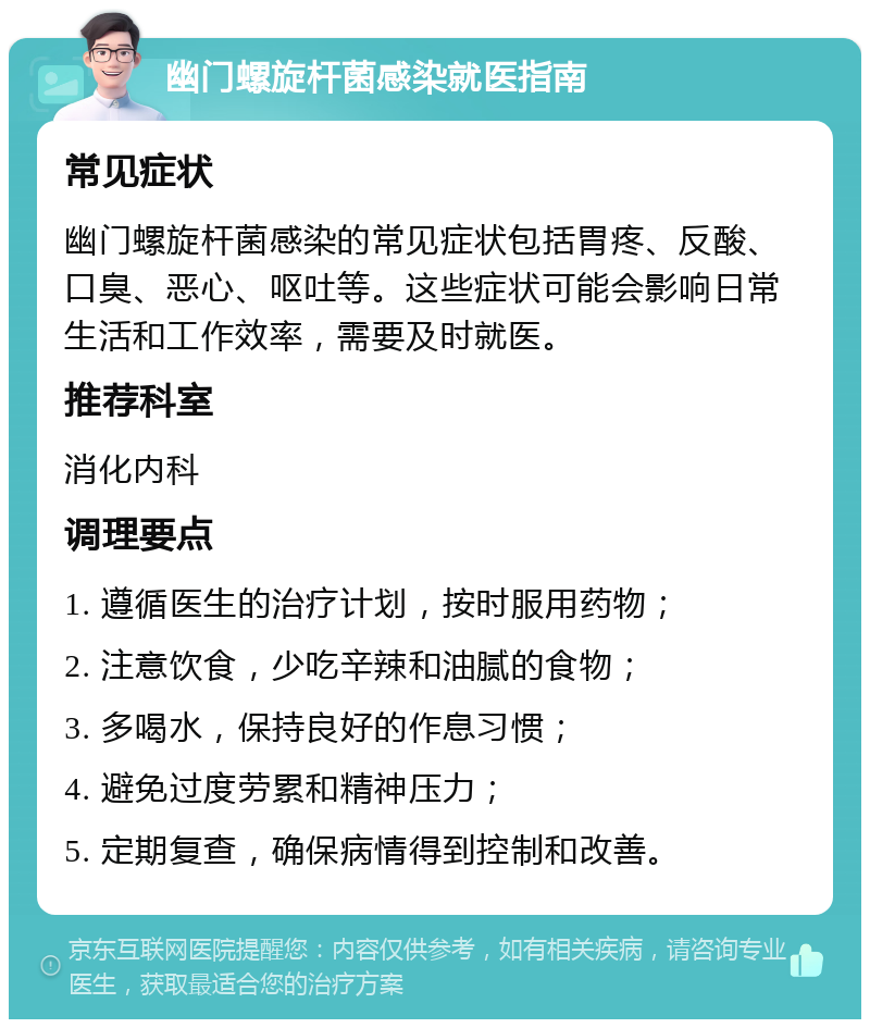 幽门螺旋杆菌感染就医指南 常见症状 幽门螺旋杆菌感染的常见症状包括胃疼、反酸、口臭、恶心、呕吐等。这些症状可能会影响日常生活和工作效率，需要及时就医。 推荐科室 消化内科 调理要点 1. 遵循医生的治疗计划，按时服用药物； 2. 注意饮食，少吃辛辣和油腻的食物； 3. 多喝水，保持良好的作息习惯； 4. 避免过度劳累和精神压力； 5. 定期复查，确保病情得到控制和改善。