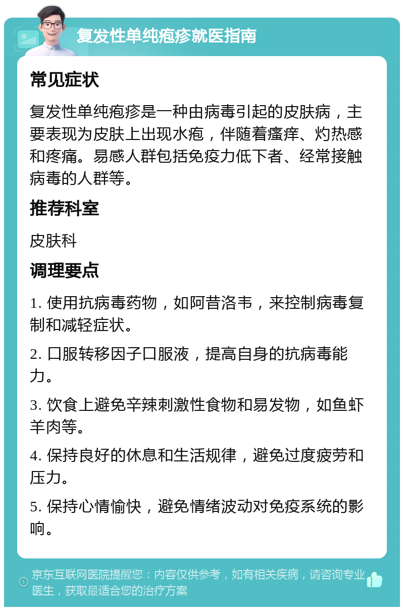 复发性单纯疱疹就医指南 常见症状 复发性单纯疱疹是一种由病毒引起的皮肤病，主要表现为皮肤上出现水疱，伴随着瘙痒、灼热感和疼痛。易感人群包括免疫力低下者、经常接触病毒的人群等。 推荐科室 皮肤科 调理要点 1. 使用抗病毒药物，如阿昔洛韦，来控制病毒复制和减轻症状。 2. 口服转移因子口服液，提高自身的抗病毒能力。 3. 饮食上避免辛辣刺激性食物和易发物，如鱼虾羊肉等。 4. 保持良好的休息和生活规律，避免过度疲劳和压力。 5. 保持心情愉快，避免情绪波动对免疫系统的影响。