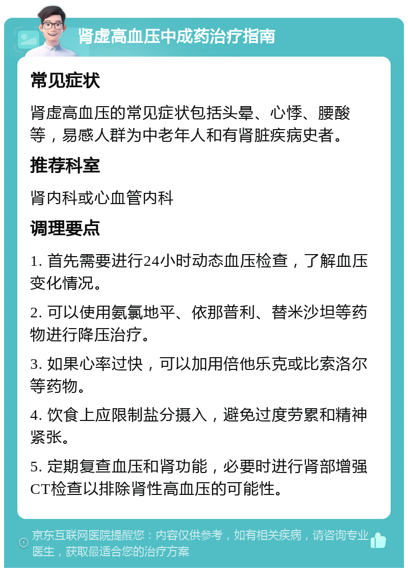 肾虚高血压中成药治疗指南 常见症状 肾虚高血压的常见症状包括头晕、心悸、腰酸等，易感人群为中老年人和有肾脏疾病史者。 推荐科室 肾内科或心血管内科 调理要点 1. 首先需要进行24小时动态血压检查，了解血压变化情况。 2. 可以使用氨氯地平、依那普利、替米沙坦等药物进行降压治疗。 3. 如果心率过快，可以加用倍他乐克或比索洛尔等药物。 4. 饮食上应限制盐分摄入，避免过度劳累和精神紧张。 5. 定期复查血压和肾功能，必要时进行肾部增强CT检查以排除肾性高血压的可能性。