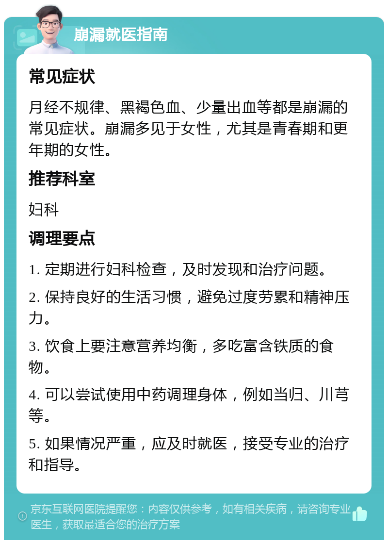 崩漏就医指南 常见症状 月经不规律、黑褐色血、少量出血等都是崩漏的常见症状。崩漏多见于女性，尤其是青春期和更年期的女性。 推荐科室 妇科 调理要点 1. 定期进行妇科检查，及时发现和治疗问题。 2. 保持良好的生活习惯，避免过度劳累和精神压力。 3. 饮食上要注意营养均衡，多吃富含铁质的食物。 4. 可以尝试使用中药调理身体，例如当归、川芎等。 5. 如果情况严重，应及时就医，接受专业的治疗和指导。