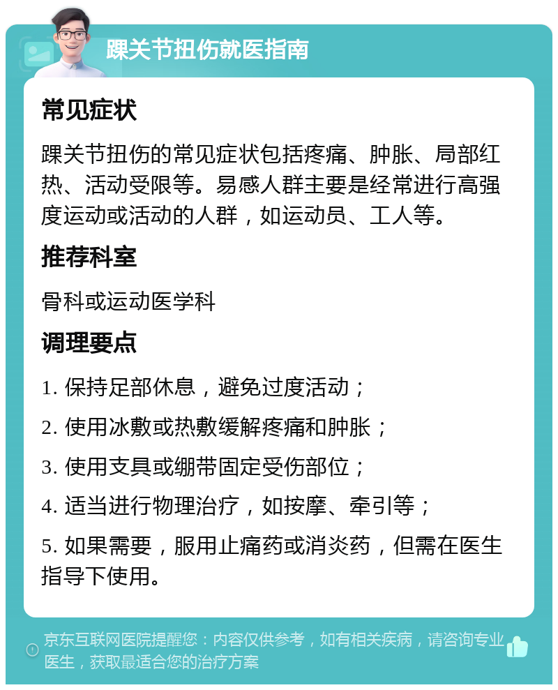 踝关节扭伤就医指南 常见症状 踝关节扭伤的常见症状包括疼痛、肿胀、局部红热、活动受限等。易感人群主要是经常进行高强度运动或活动的人群，如运动员、工人等。 推荐科室 骨科或运动医学科 调理要点 1. 保持足部休息，避免过度活动； 2. 使用冰敷或热敷缓解疼痛和肿胀； 3. 使用支具或绷带固定受伤部位； 4. 适当进行物理治疗，如按摩、牵引等； 5. 如果需要，服用止痛药或消炎药，但需在医生指导下使用。