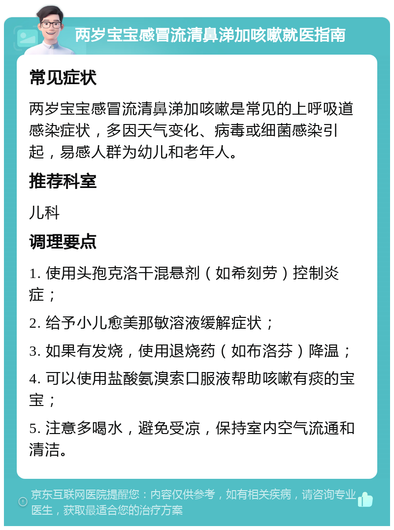 两岁宝宝感冒流清鼻涕加咳嗽就医指南 常见症状 两岁宝宝感冒流清鼻涕加咳嗽是常见的上呼吸道感染症状，多因天气变化、病毒或细菌感染引起，易感人群为幼儿和老年人。 推荐科室 儿科 调理要点 1. 使用头孢克洛干混悬剂（如希刻劳）控制炎症； 2. 给予小儿愈美那敏溶液缓解症状； 3. 如果有发烧，使用退烧药（如布洛芬）降温； 4. 可以使用盐酸氨溴索口服液帮助咳嗽有痰的宝宝； 5. 注意多喝水，避免受凉，保持室内空气流通和清洁。