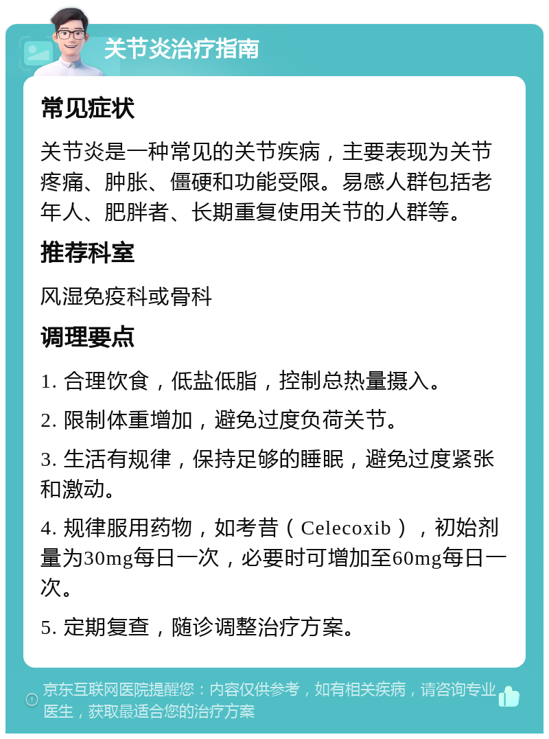 关节炎治疗指南 常见症状 关节炎是一种常见的关节疾病，主要表现为关节疼痛、肿胀、僵硬和功能受限。易感人群包括老年人、肥胖者、长期重复使用关节的人群等。 推荐科室 风湿免疫科或骨科 调理要点 1. 合理饮食，低盐低脂，控制总热量摄入。 2. 限制体重增加，避免过度负荷关节。 3. 生活有规律，保持足够的睡眠，避免过度紧张和激动。 4. 规律服用药物，如考昔（Celecoxib），初始剂量为30mg每日一次，必要时可增加至60mg每日一次。 5. 定期复查，随诊调整治疗方案。