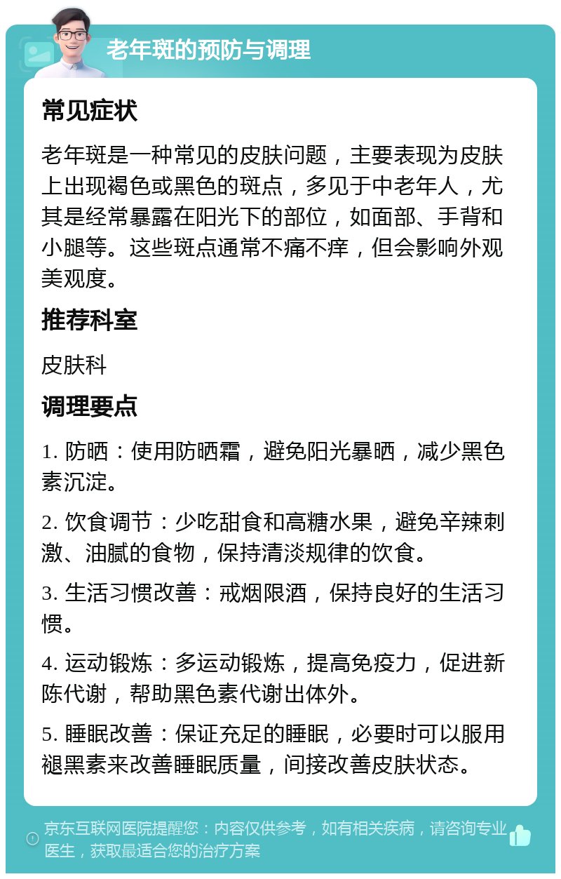 老年斑的预防与调理 常见症状 老年斑是一种常见的皮肤问题，主要表现为皮肤上出现褐色或黑色的斑点，多见于中老年人，尤其是经常暴露在阳光下的部位，如面部、手背和小腿等。这些斑点通常不痛不痒，但会影响外观美观度。 推荐科室 皮肤科 调理要点 1. 防晒：使用防晒霜，避免阳光暴晒，减少黑色素沉淀。 2. 饮食调节：少吃甜食和高糖水果，避免辛辣刺激、油腻的食物，保持清淡规律的饮食。 3. 生活习惯改善：戒烟限酒，保持良好的生活习惯。 4. 运动锻炼：多运动锻炼，提高免疫力，促进新陈代谢，帮助黑色素代谢出体外。 5. 睡眠改善：保证充足的睡眠，必要时可以服用褪黑素来改善睡眠质量，间接改善皮肤状态。