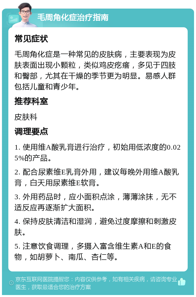 毛周角化症治疗指南 常见症状 毛周角化症是一种常见的皮肤病，主要表现为皮肤表面出现小颗粒，类似鸡皮疙瘩，多见于四肢和臀部，尤其在干燥的季节更为明显。易感人群包括儿童和青少年。 推荐科室 皮肤科 调理要点 1. 使用维A酸乳膏进行治疗，初始用低浓度的0.025%的产品。 2. 配合尿素维E乳膏外用，建议每晚外用维A酸乳膏，白天用尿素维E软膏。 3. 外用药品时，应小面积点涂，薄薄涂抹，无不适反应再逐渐扩大面积。 4. 保持皮肤清洁和湿润，避免过度摩擦和刺激皮肤。 5. 注意饮食调理，多摄入富含维生素A和E的食物，如胡萝卜、南瓜、杏仁等。