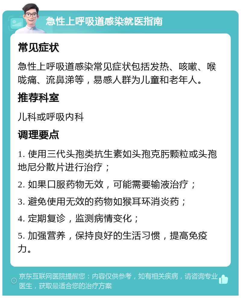 急性上呼吸道感染就医指南 常见症状 急性上呼吸道感染常见症状包括发热、咳嗽、喉咙痛、流鼻涕等，易感人群为儿童和老年人。 推荐科室 儿科或呼吸内科 调理要点 1. 使用三代头孢类抗生素如头孢克肟颗粒或头孢地尼分散片进行治疗； 2. 如果口服药物无效，可能需要输液治疗； 3. 避免使用无效的药物如猴耳环消炎药； 4. 定期复诊，监测病情变化； 5. 加强营养，保持良好的生活习惯，提高免疫力。