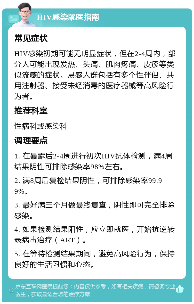 HIV感染就医指南 常见症状 HIV感染初期可能无明显症状，但在2-4周内，部分人可能出现发热、头痛、肌肉疼痛、皮疹等类似流感的症状。易感人群包括有多个性伴侣、共用注射器、接受未经消毒的医疗器械等高风险行为者。 推荐科室 性病科或感染科 调理要点 1. 在暴露后2-4周进行初次HIV抗体检测，满4周结果阴性可排除感染率98%左右。 2. 满8周后复检结果阴性，可排除感染率99.99%。 3. 最好满三个月做最终复查，阴性即可完全排除感染。 4. 如果检测结果阳性，应立即就医，开始抗逆转录病毒治疗（ART）。 5. 在等待检测结果期间，避免高风险行为，保持良好的生活习惯和心态。