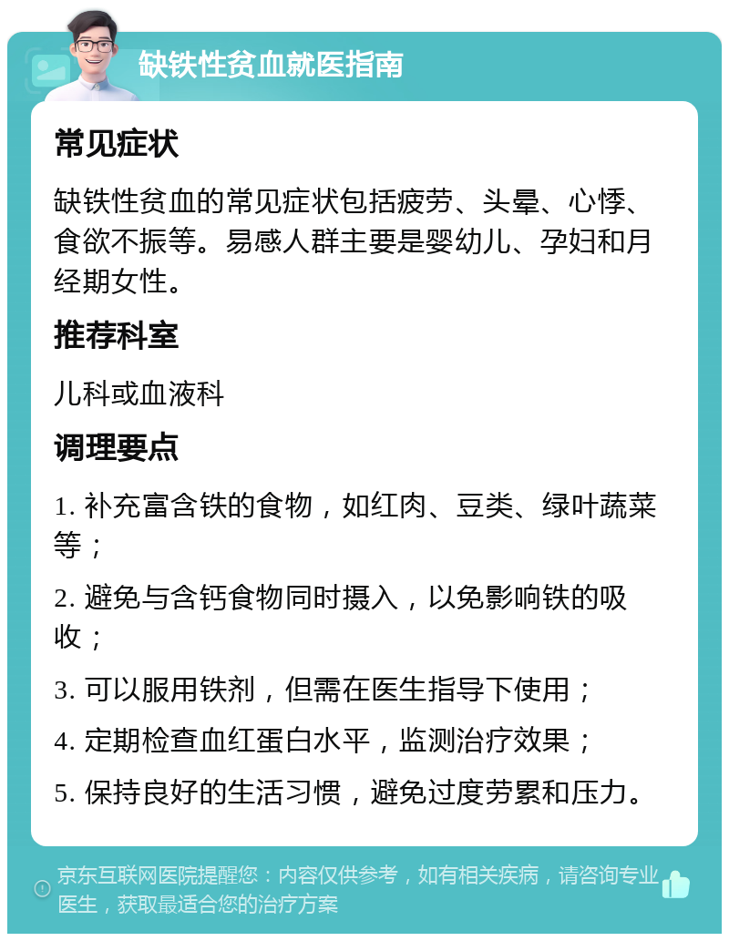 缺铁性贫血就医指南 常见症状 缺铁性贫血的常见症状包括疲劳、头晕、心悸、食欲不振等。易感人群主要是婴幼儿、孕妇和月经期女性。 推荐科室 儿科或血液科 调理要点 1. 补充富含铁的食物，如红肉、豆类、绿叶蔬菜等； 2. 避免与含钙食物同时摄入，以免影响铁的吸收； 3. 可以服用铁剂，但需在医生指导下使用； 4. 定期检查血红蛋白水平，监测治疗效果； 5. 保持良好的生活习惯，避免过度劳累和压力。