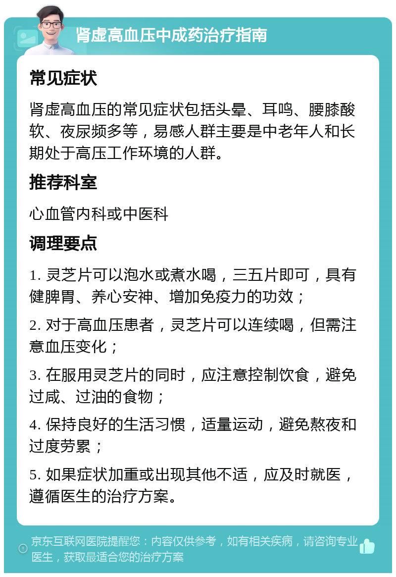 肾虚高血压中成药治疗指南 常见症状 肾虚高血压的常见症状包括头晕、耳鸣、腰膝酸软、夜尿频多等，易感人群主要是中老年人和长期处于高压工作环境的人群。 推荐科室 心血管内科或中医科 调理要点 1. 灵芝片可以泡水或煮水喝，三五片即可，具有健脾胃、养心安神、增加免疫力的功效； 2. 对于高血压患者，灵芝片可以连续喝，但需注意血压变化； 3. 在服用灵芝片的同时，应注意控制饮食，避免过咸、过油的食物； 4. 保持良好的生活习惯，适量运动，避免熬夜和过度劳累； 5. 如果症状加重或出现其他不适，应及时就医，遵循医生的治疗方案。